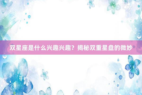 双星座是什么兴趣兴趣？揭秘双重星盘的微妙